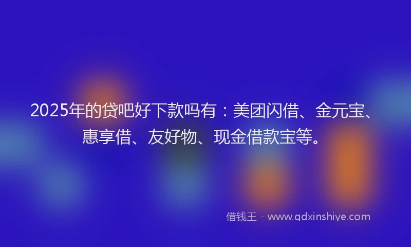 2025年的贷吧好下款吗有：美团闪借、金元宝、惠享借、友好物、现金借款宝等。