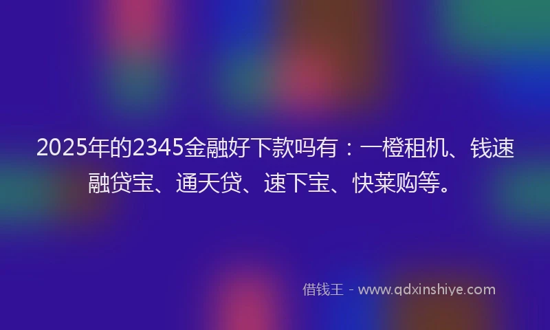 2025年的2345金融好下款吗有：一橙租机、钱速融贷宝、通天贷、速下宝、快莱购等。