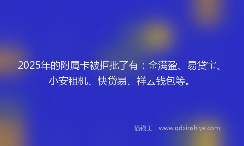 2025年的附属卡被拒批了有：金满盈、易贷宝、小安租机、快贷易、祥云钱包等。