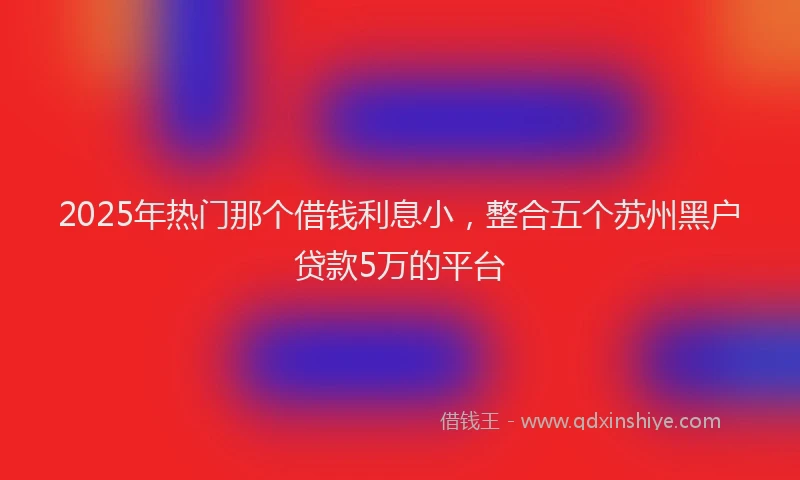2025年热门那个借钱利息小，整合五个苏州黑户贷款5万的平台