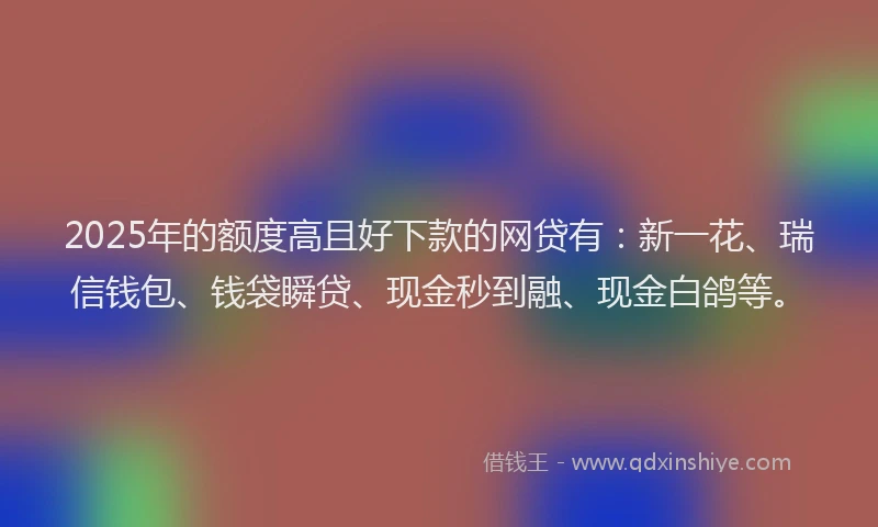 2025年的额度高且好下款的网贷有：新一花、瑞信钱包、钱袋瞬贷、现金秒到融、现金白鸽等。