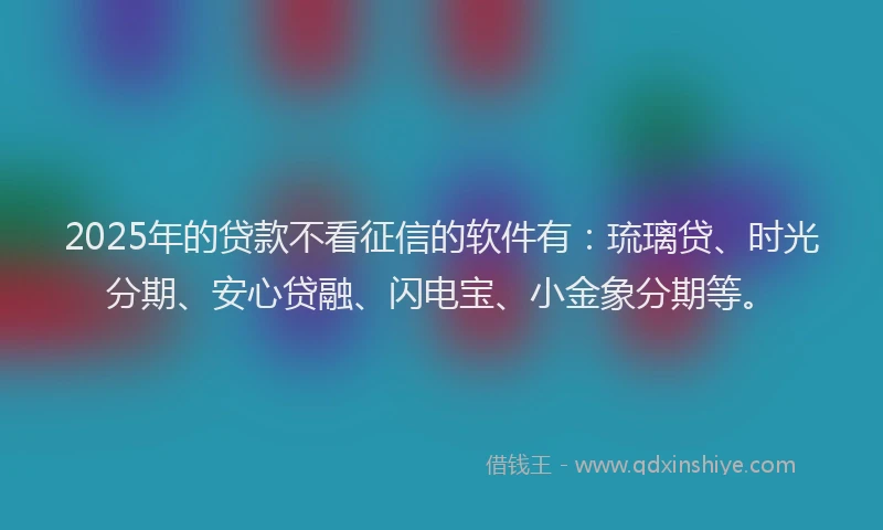 2025年的贷款不看征信的软件有：琉璃贷、时光分期、安心贷融、闪电宝、小金象分期等。