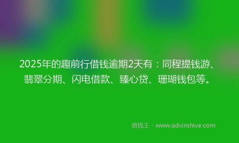 2025年的趣前行借钱逾期2天有：同程提钱游、翡翠分期、闪电借款、臻心贷、珊瑚钱包等。