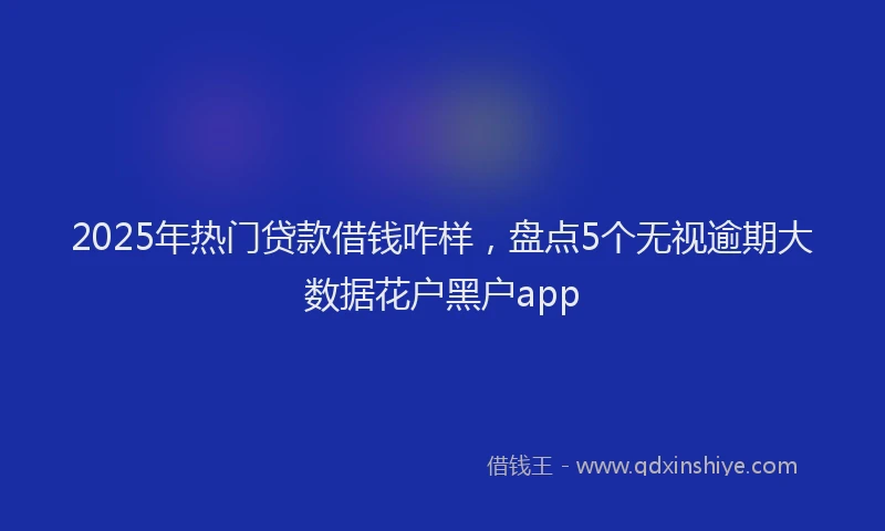 2025年热门贷款借钱咋样，盘点5个无视逾期大数据花户黑户app
