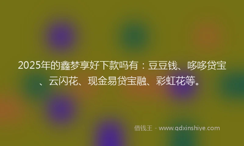 2025年的鑫梦享好下款吗有：豆豆钱、哆哆贷宝、云闪花、现金易贷宝融、彩虹花等。