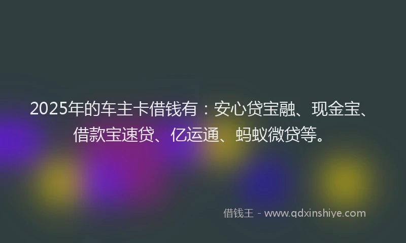 2025年的车主卡借钱有：安心贷宝融、现金宝、借款宝速贷、亿运通、蚂蚁微贷等。