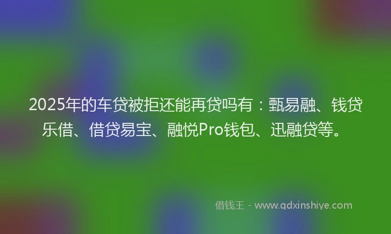 2025年的车贷被拒还能再贷吗有：甄易融、钱贷乐借、借贷易宝、融悦Pro钱包、迅融贷等。