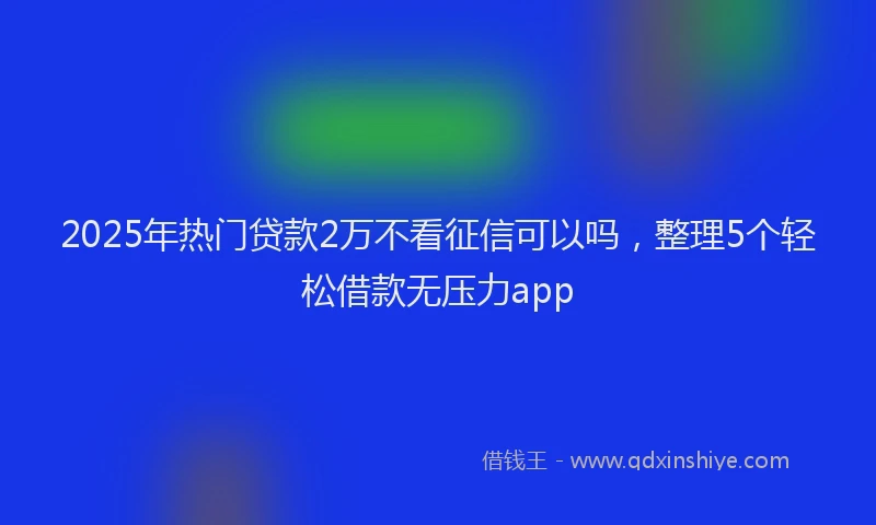 2025年热门贷款2万不看征信可以吗，整理5个轻松借款无压力app