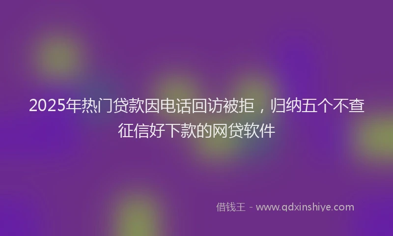 2025年热门贷款因电话回访被拒，归纳五个不查征信好下款的网贷软件