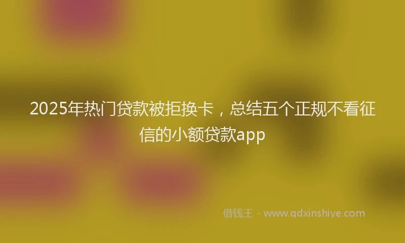 2025年热门贷款被拒换卡，总结五个正规不看征信的小额贷款app