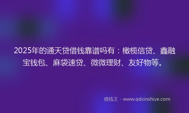 2025年的通天贷借钱靠谱吗有：橄榄信贷、鑫融宝钱包、麻袋速贷、微微理财、友好物等。
