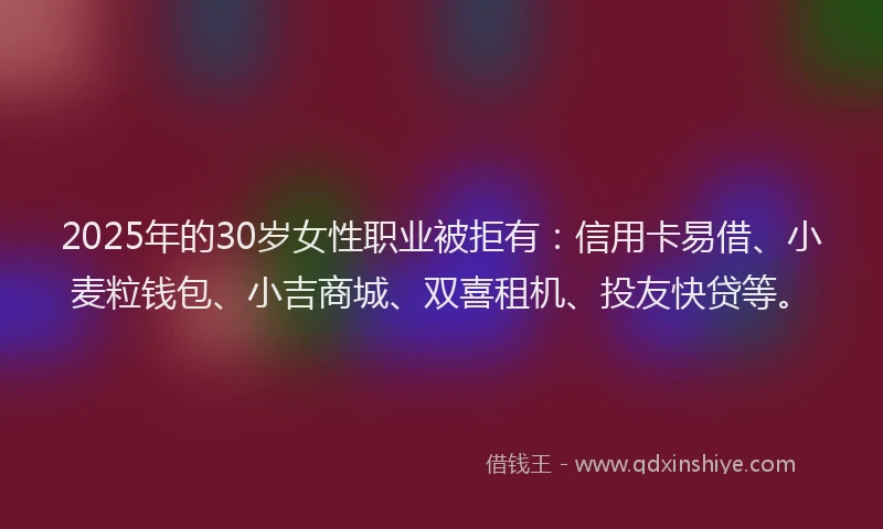 2025年的30岁女性职业被拒有：信用卡易借、小麦粒钱包、小吉商城、双喜租机、投友快贷等。