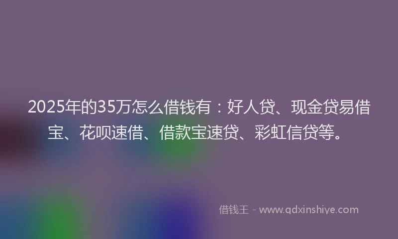 2025年的35万怎么借钱有：好人贷、现金贷易借宝、花呗速借、借款宝速贷、彩虹信贷等。