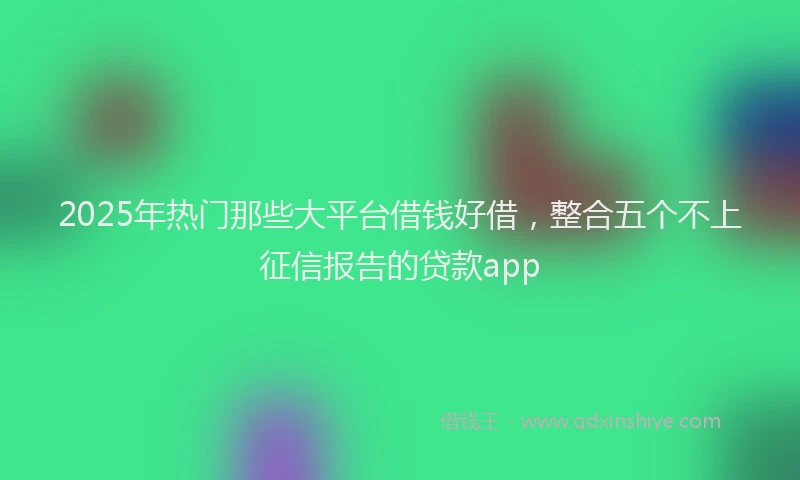 2025年热门那些大平台借钱好借，整合五个不上征信报告的贷款app