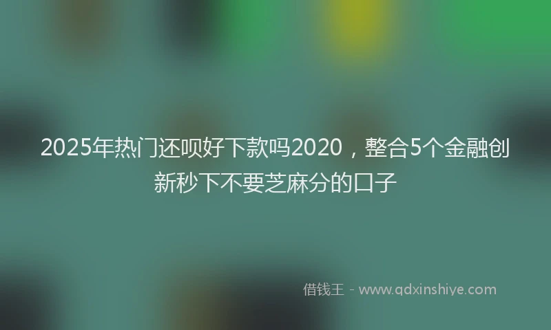 2025年热门还呗好下款吗2020，整合5个金融创新秒下不要芝麻分的口子