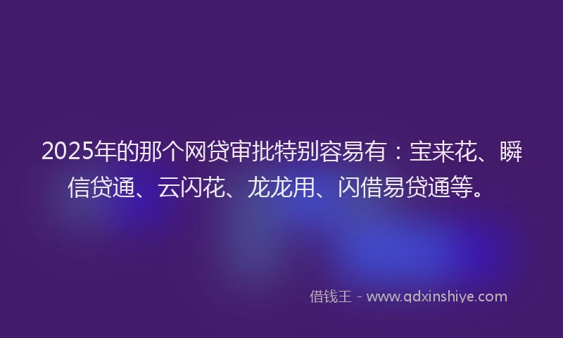 2025年的那个网贷审批特别容易有：宝来花、瞬信贷通、云闪花、龙龙用、闪借易贷通等。