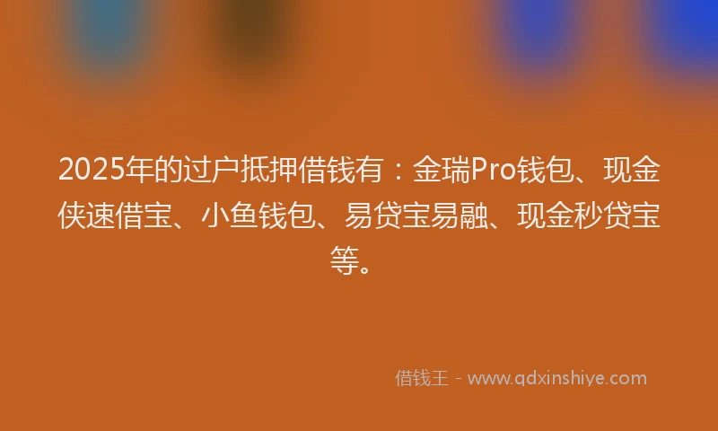 2025年的过户抵押借钱有：金瑞Pro钱包、现金侠速借宝、小鱼钱包、易贷宝易融、现金秒贷宝等。