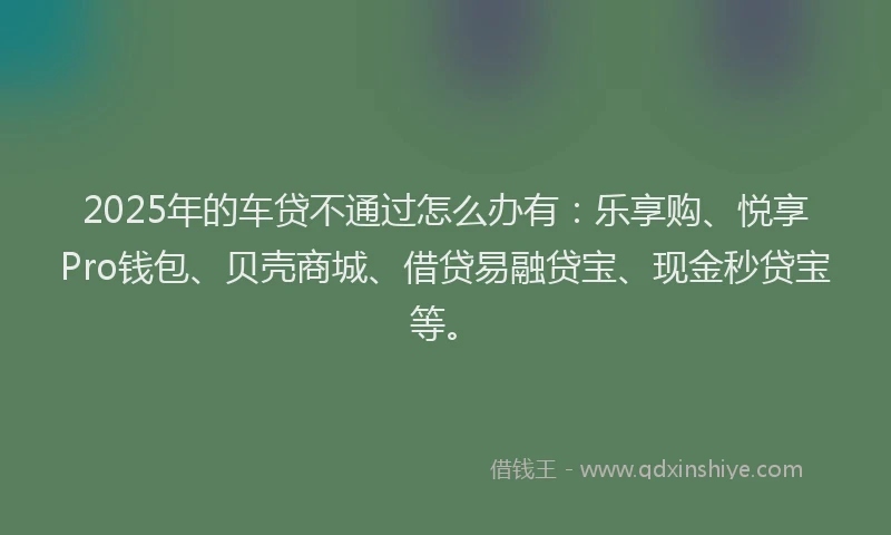 2025年的车贷不通过怎么办有：乐享购、悦享Pro钱包、贝壳商城、借贷易融贷宝、现金秒贷宝等。