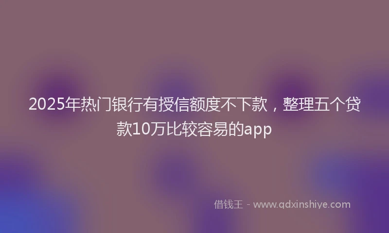 2025年热门银行有授信额度不下款，整理五个贷款10万比较容易的app