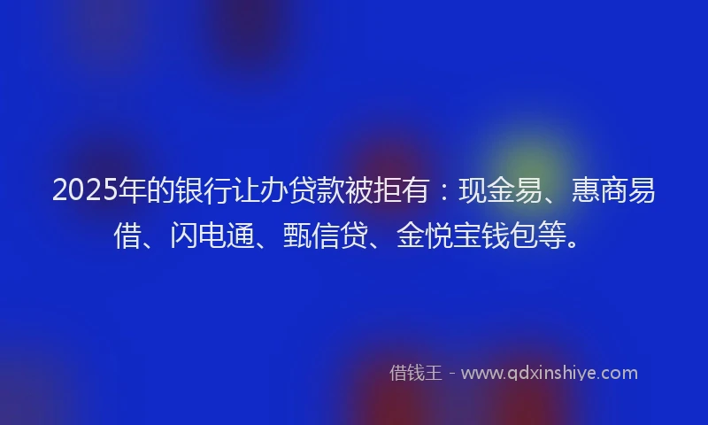 2025年的银行让办贷款被拒有：现金易、惠商易借、闪电通、甄信贷、金悦宝钱包等。