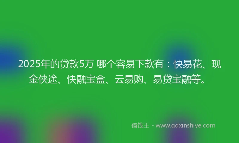 2025年的贷款5万 哪个容易下款有：快易花、现金侠途、快融宝盒、云易购、易贷宝融等。
