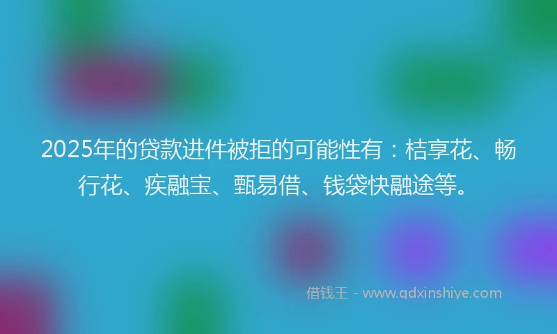 2025年的贷款进件被拒的可能性有：桔享花、畅行花、疾融宝、甄易借、钱袋快融途等。
