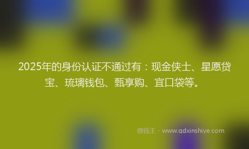 2025年的身份认证不通过有：现金侠士、星愿贷宝、琉璃钱包、甄享购、宜口袋等。