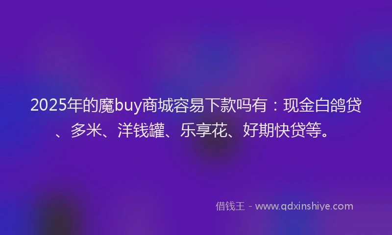2025年的魔buy商城容易下款吗有：现金白鸽贷、多米、洋钱罐、乐享花、好期快贷等。