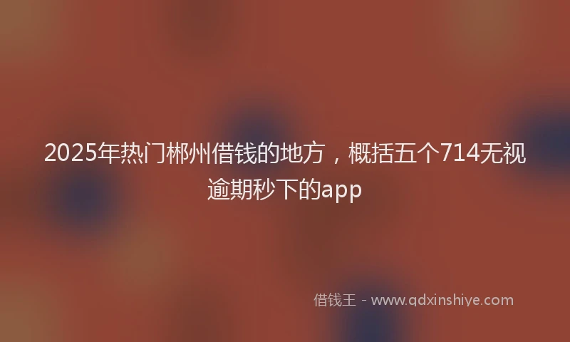 2025年热门郴州借钱的地方，概括五个714无视逾期秒下的app