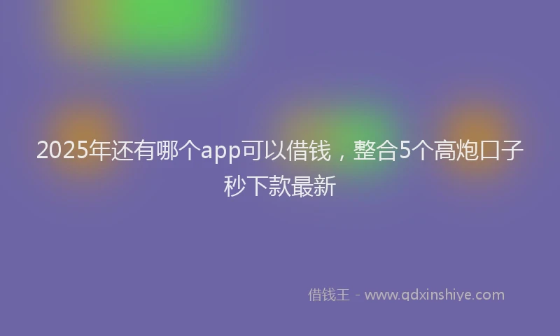 2025年还有哪个app可以借钱，整合5个高炮口子秒下款最新