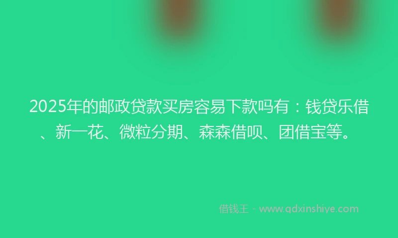2025年的邮政贷款买房容易下款吗有：钱贷乐借、新一花、微粒分期、森森借呗、团借宝等。