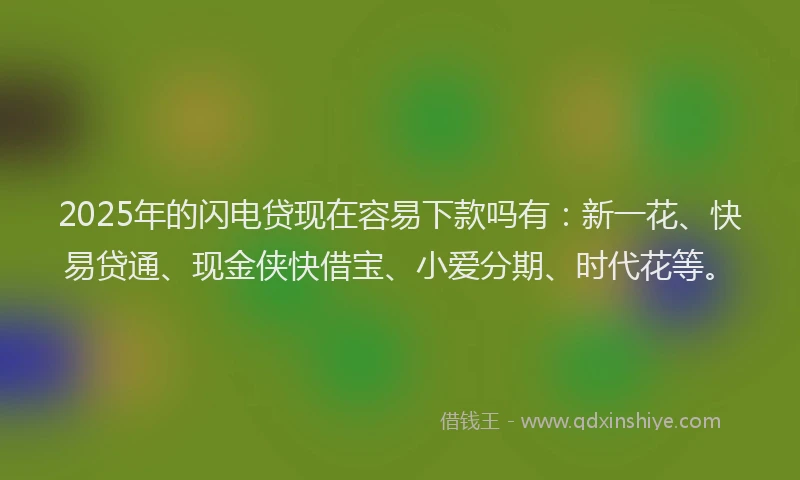 2025年的闪电贷现在容易下款吗有：新一花、快易贷通、现金侠快借宝、小爱分期、时代花等。