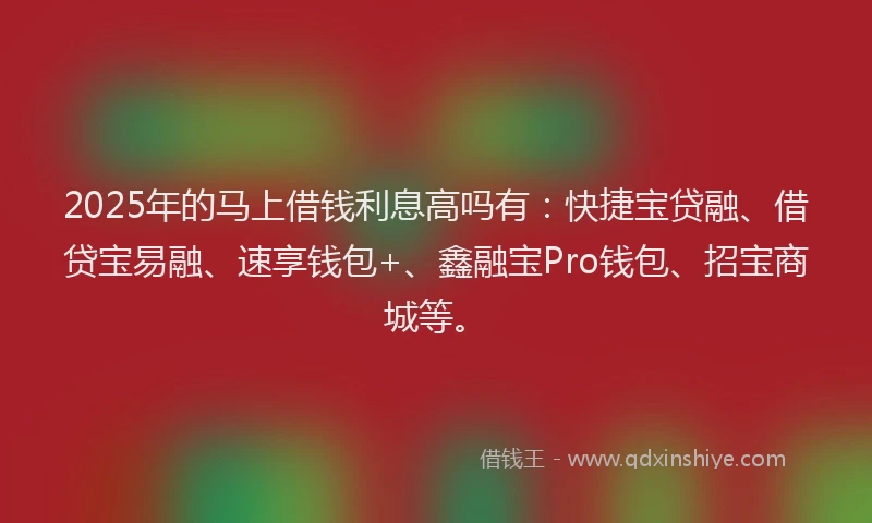 2025年的马上借钱利息高吗有：快捷宝贷融、借贷宝易融、速享钱包+、鑫融宝Pro钱包、招宝商城等。