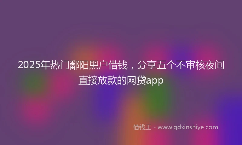 2025年热门鄱阳黑户借钱，分享五个不审核夜间直接放款的网贷app