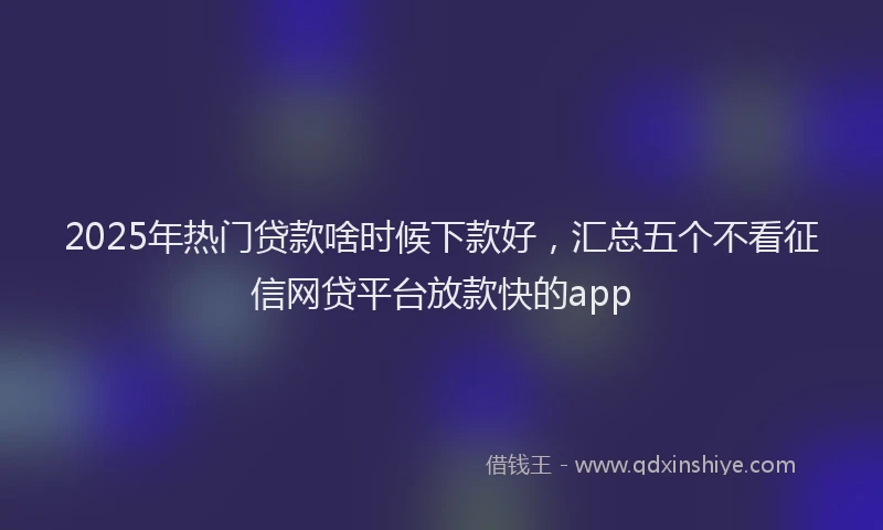 2025年热门贷款啥时候下款好，汇总五个不看征信网贷平台放款快的app