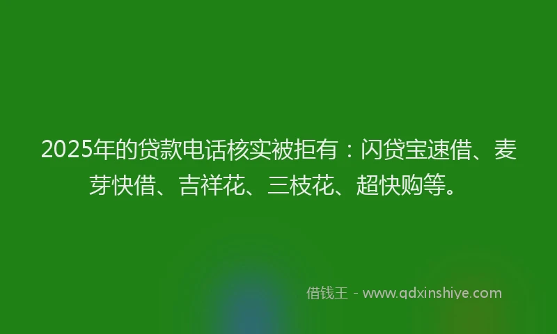 2025年的贷款电话核实被拒有：闪贷宝速借、麦芽快借、吉祥花、三枝花、超快购等。