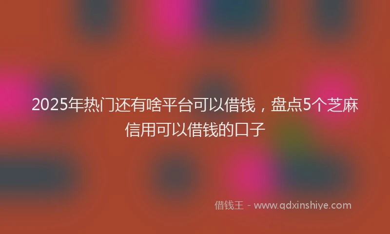 2025年热门还有啥平台可以借钱，盘点5个芝麻信用可以借钱的口子