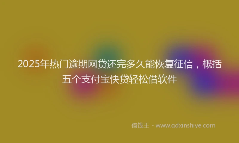 2025年热门逾期网贷还完多久能恢复征信，概括五个支付宝快贷轻松借软件