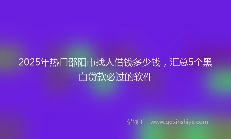 2025年热门邵阳市找人借钱多少钱，汇总5个黑白贷款必过的软件