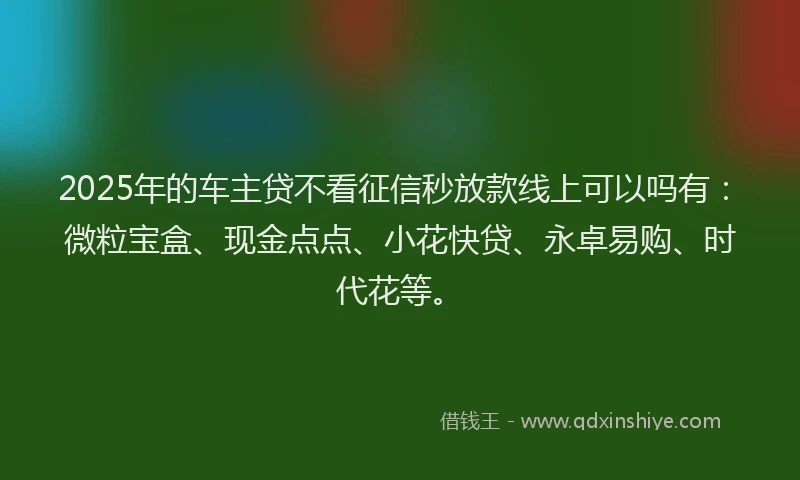 2025年的车主贷不看征信秒放款线上可以吗有：微粒宝盒、现金点点、小花快贷、永卓易购、时代花等。