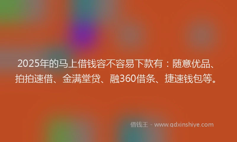 2025年的马上借钱容不容易下款有：随意优品、拍拍速借、金满堂贷、融360借条、捷速钱包等。