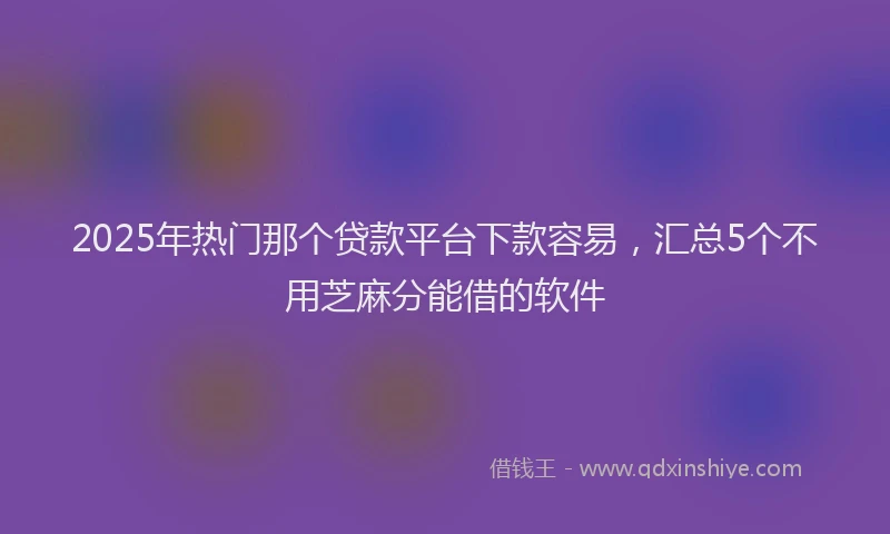 2025年热门那个贷款平台下款容易，汇总5个不用芝麻分能借的软件