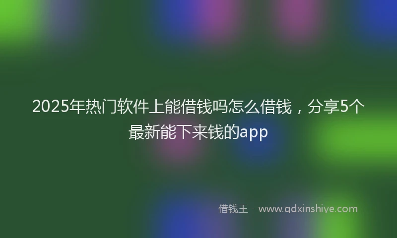 2025年热门软件上能借钱吗怎么借钱，分享5个最新能下来钱的app