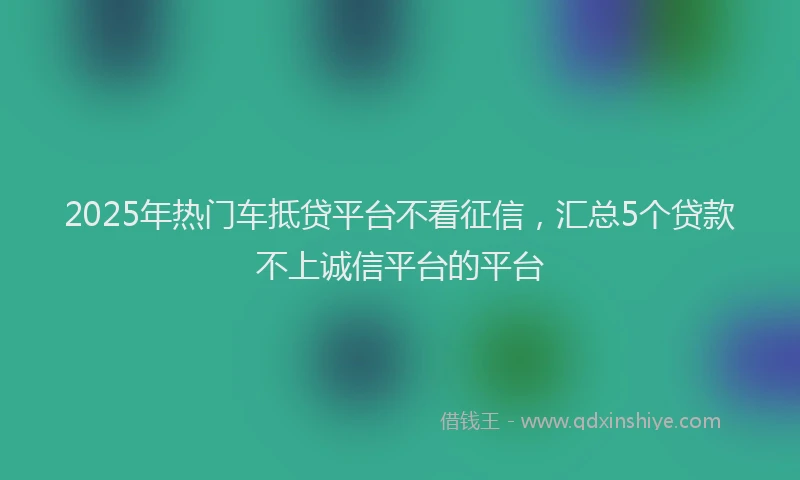 2025年热门车抵贷平台不看征信，汇总5个贷款不上诚信平台的平台