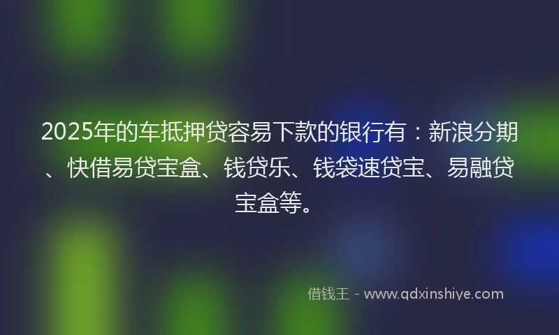 2025年的车抵押贷容易下款的银行有：新浪分期、快借易贷宝盒、钱贷乐、钱袋速贷宝、易融贷宝盒等。