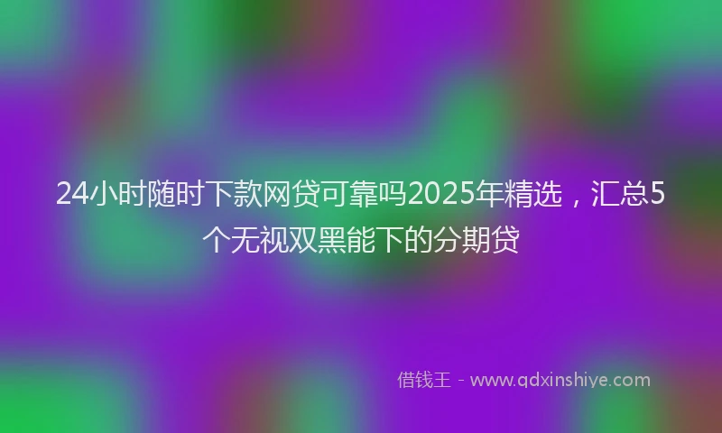 24小时随时下款网贷可靠吗2025年精选，汇总5个无视双黑能下的分期贷