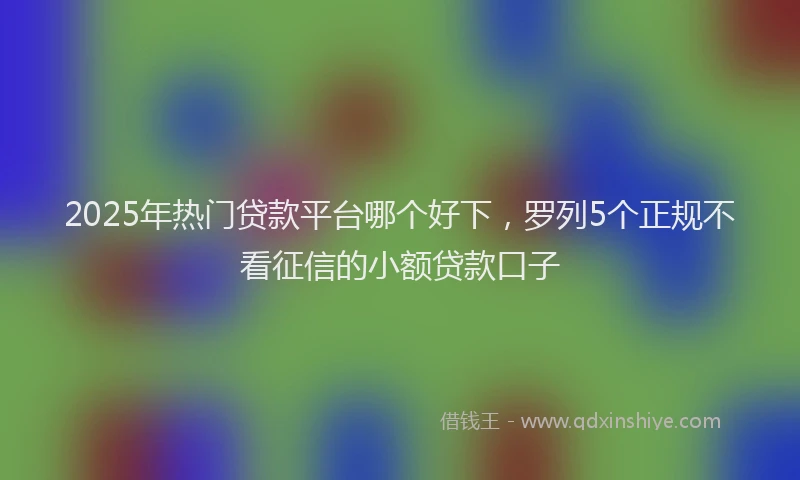 2025年热门贷款平台哪个好下，罗列5个正规不看征信的小额贷款口子