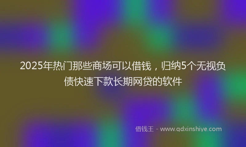 2025年热门那些商场可以借钱，归纳5个无视负债快速下款长期网贷的软件