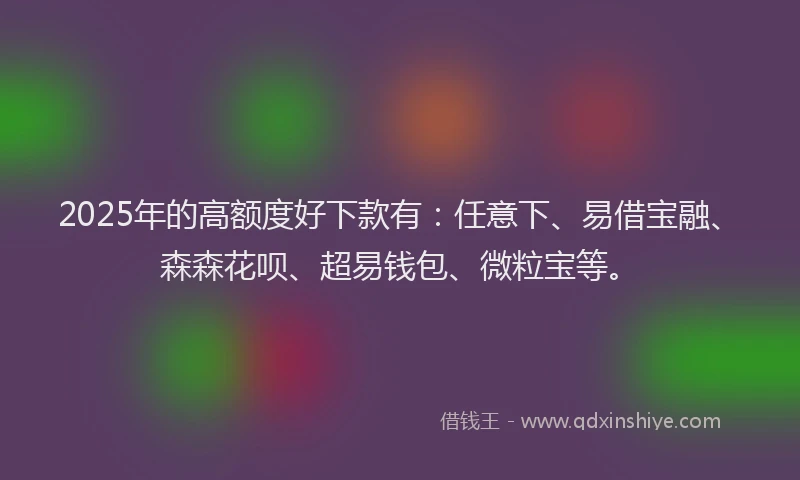 2025年的高额度好下款有：任意下、易借宝融、森森花呗、超易钱包、微粒宝等。