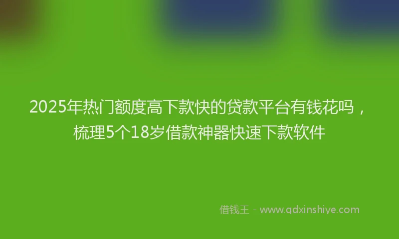 2025年热门额度高下款快的贷款平台有钱花吗，梳理5个18岁借款神器快速下款软件